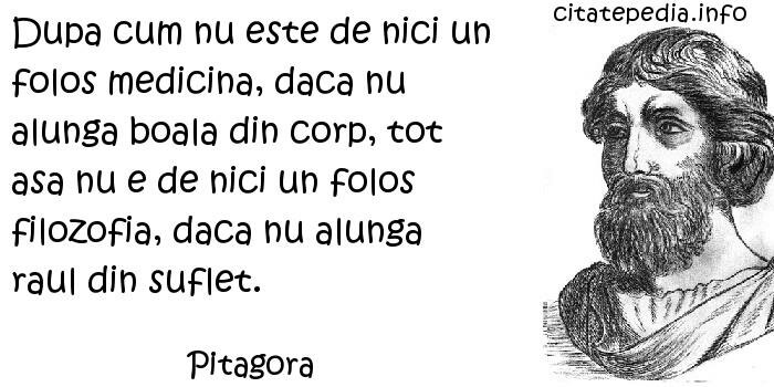 Pitagora - Dupa cum nu este de nici un folos medicina, daca nu alunga boala din corp, tot asa nu e de nici un folos filozofia, daca nu alunga raul din suflet.