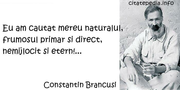 Constantin Brancusi - Eu am cautat mereu naturalul, frumosul primar si direct, nemijlocit si etern!...