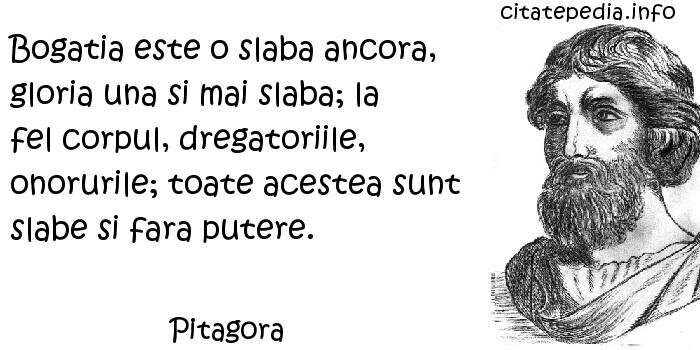 Pitagora - Bogatia este o slaba ancora, gloria una si mai slaba; la fel corpul, dregatoriile, onorurile; toate acestea sunt slabe si fara putere.